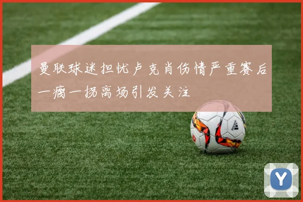 曼联球迷担忧卢克肖伤情严重赛后一瘸一拐离场引发关注