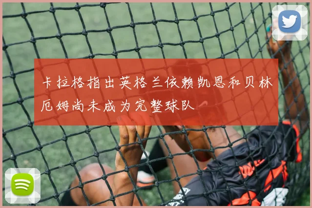 卡拉格指出英格兰依赖凯恩和贝林厄姆尚未成为完整球队