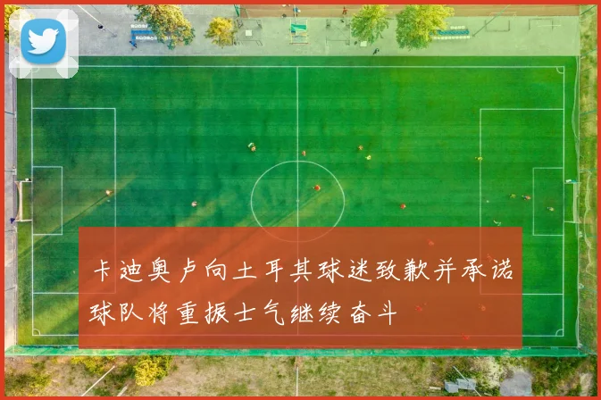 卡迪奥卢向土耳其球迷致歉并承诺球队将重振士气继续奋斗