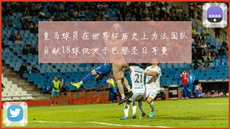 皇马球员在世界杯历史上为法国队贡献18球仅次于巴黎圣日耳曼