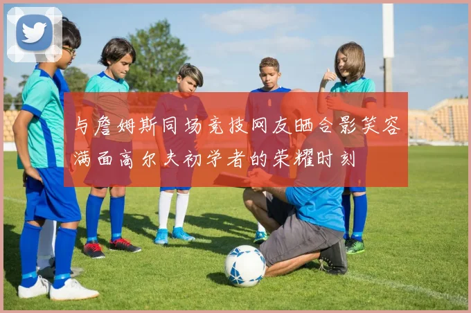 与詹姆斯同场竞技网友晒合影笑容满面高尔夫初学者的荣耀时刻
