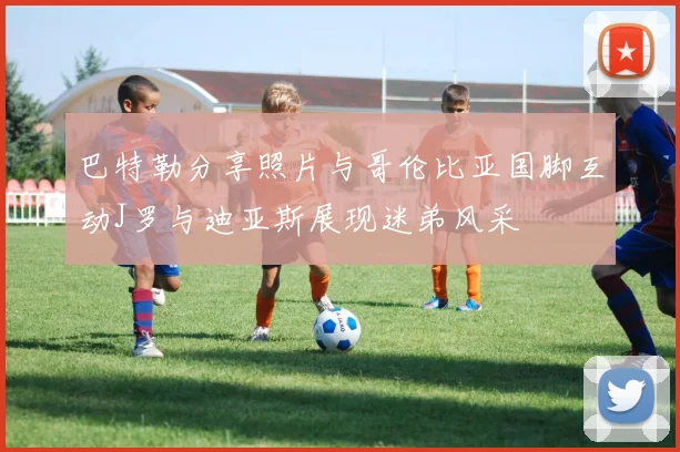 巴特勒分享照片与哥伦比亚国脚互动J罗与迪亚斯展现迷弟风采