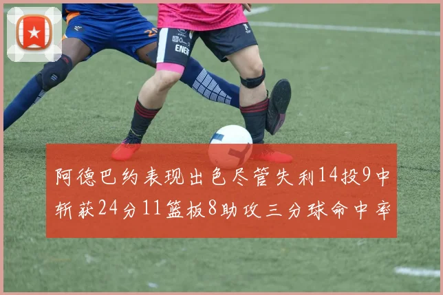阿德巴约表现出色尽管失利14投9中斩获24分11篮板8助攻三分球命中率高达50