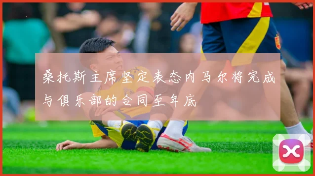 桑托斯主席坚定表态内马尔将完成与俱乐部的合同至年底
