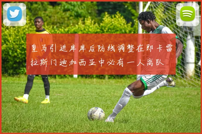 皇马引进库库后防线调整在即卡雷拉斯门迪加西亚中必有一人离队