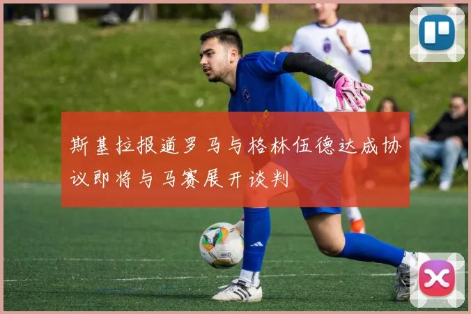 斯基拉报道罗马与格林伍德达成协议即将与马赛展开谈判