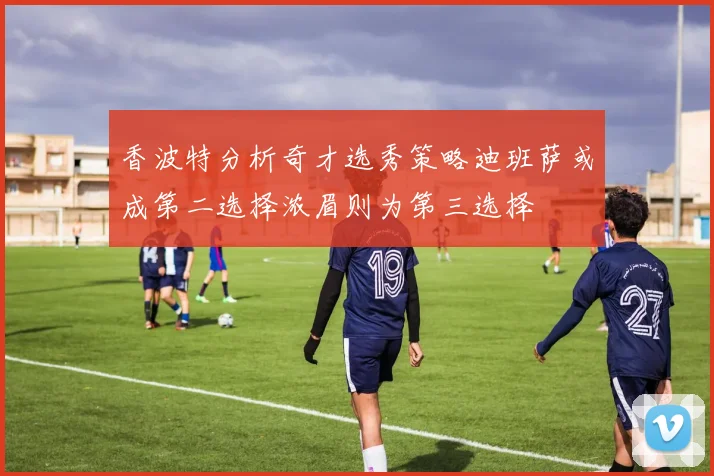 香波特分析奇才选秀策略迪班萨或成第二选择浓眉则为第三选择