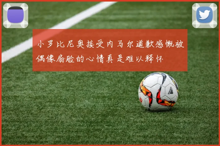 小罗比尼奥接受内马尔道歉感慨被偶像扇脸的心情真是难以释怀