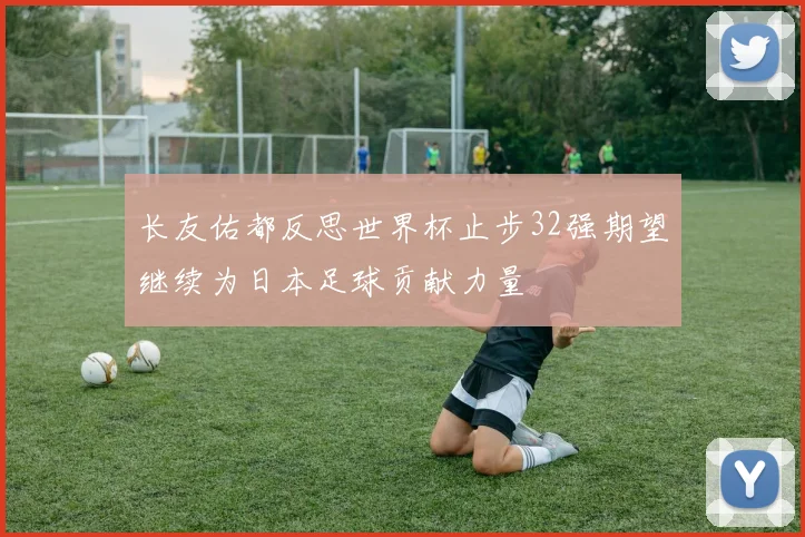 长友佑都反思世界杯止步32强期望继续为日本足球贡献力量