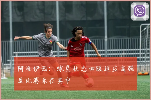 阿洛伊西：球员状态回暖适应高强度比赛乐在其中